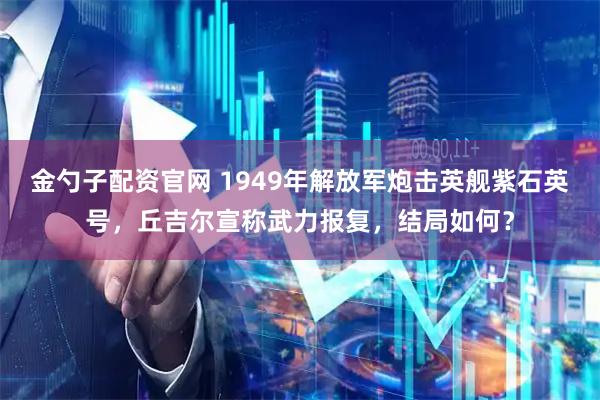 金勺子配资官网 1949年解放军炮击英舰紫石英号,丘吉尔宣称武力报复,结局如何?
