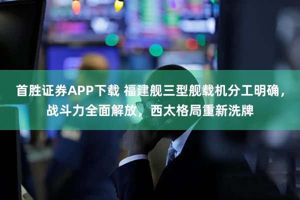 首胜证券APP下载 福建舰三型舰载机分工明确，战斗力全面解放，西太格局重新洗牌