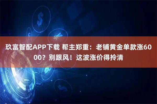 玖富智配APP下载 帮主郑重：老铺黄金单款涨6000？别跟风！这波涨价得拎清