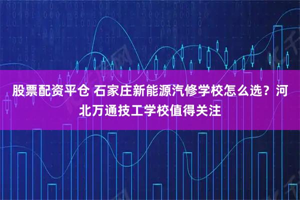 股票配资平仓 石家庄新能源汽修学校怎么选?河北万通技工学校值得关注