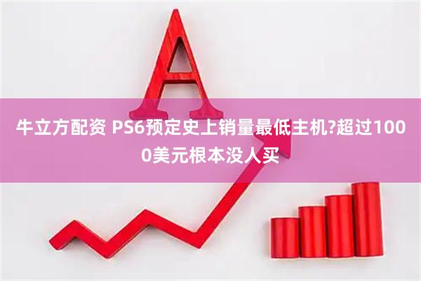 牛立方配资 PS6预定史上销量最低主机?超过1000美元根本没人买