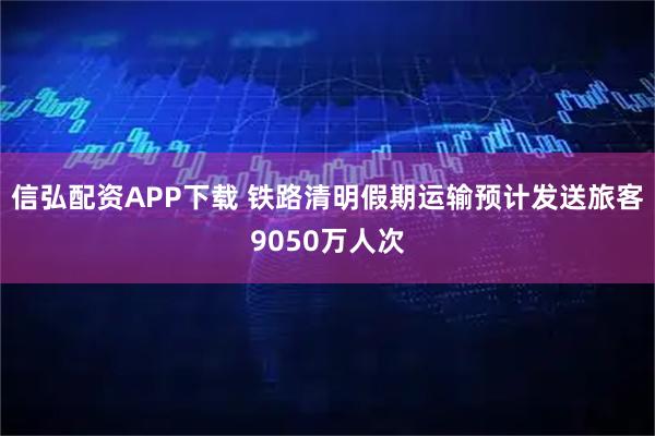 信弘配资APP下载 铁路清明假期运输预计发送旅客9050万人次