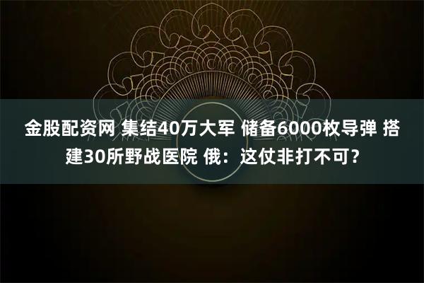金股配资网 集结40万大军 储备6000枚导弹 搭建30所野战医院 俄:这仗非打不可?