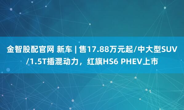金智股配官网 新车 | 售17.88万元起/中大型SUV/1.5T插混动力,红旗HS6 PHEV上市