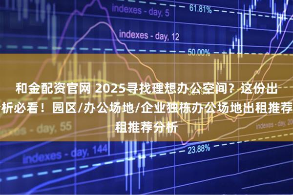 和金配资官网 2025寻找理想办公空间？这份出售分析必看！园区/办公场地/企业独栋办公场地出租推荐分析