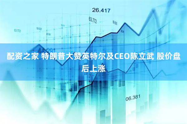 配资之家 特朗普大赞英特尔及CEO陈立武 股价盘后上涨
