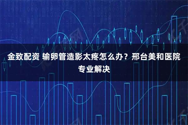 金致配资 输卵管造影太疼怎么办？邢台美和医院专业解决