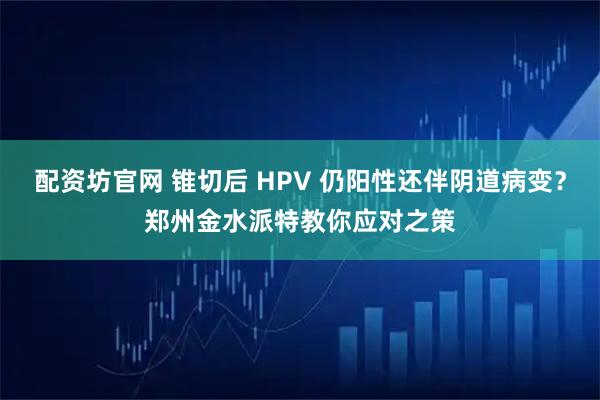 配资坊官网 锥切后 HPV 仍阳性还伴阴道病变？郑州金水派特教你应对之策