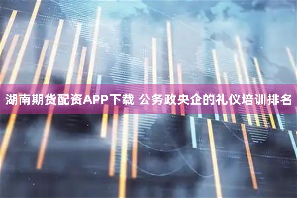 湖南期货配资APP下载 公务政央企的礼仪培训排名