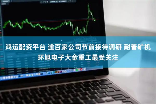 鸿运配资平台 逾百家公司节前接待调研 耐普矿机环旭电子大金重工最受关注