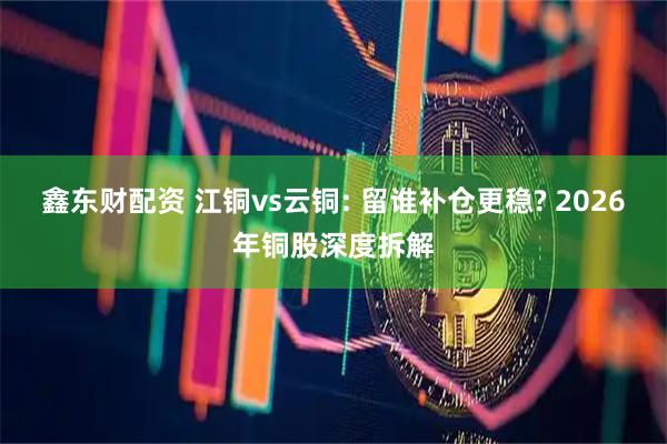 鑫东财配资 江铜vs云铜: 留谁补仓更稳? 2026年铜股深度拆解