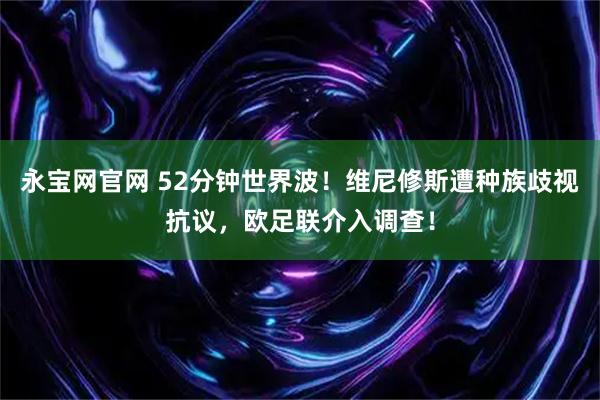 永宝网官网 52分钟世界波！维尼修斯遭种族歧视抗议，欧足联介入调查！