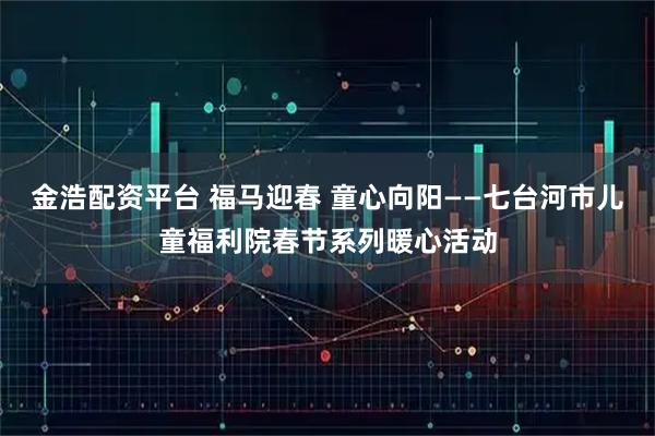 金浩配资平台 福马迎春 童心向阳——七台河市儿童福利院春节系列暖心活动