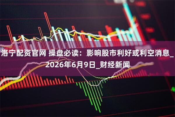 洛宁配资官网 操盘必读：影响股市利好或利空消息_2026年6月9日_财经新闻