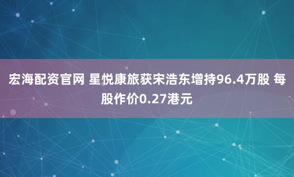 宏海配资官网 星悦康旅获宋浩东增持96.4万股 每股作价0.27港元