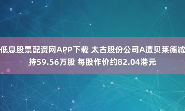 低息股票配资网APP下载 太古股份公司A遭贝莱德减持59.56万股 每股作价约82.04港元