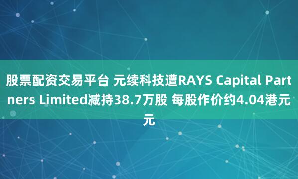 股票配资交易平台 元续科技遭RAYS Capital Partners Limited减持38.7万股 每股作价约4.04港元