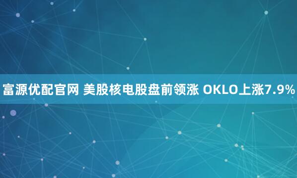 富源优配官网 美股核电股盘前领涨 OKLO上涨7.9%