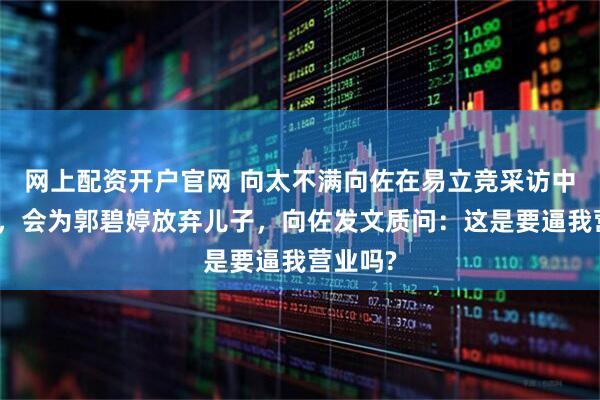 网上配资开户官网 向太不满向佐在易立竞采访中的表现，会为郭碧婷放弃儿子，向佐发文质问：这是要逼我营业吗?