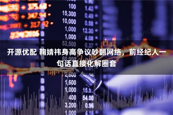 开源优配 鞠婧祎身高争议吵翻网络，前经纪人一句话直接化解圈套