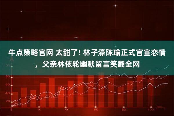 牛点策略官网 太甜了! 林子濠陈瑜正式官宣恋情，父亲林依轮幽默留言笑翻全网