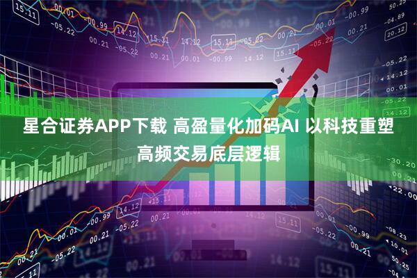 星合证券APP下载 高盈量化加码AI 以科技重塑高频交易底层逻辑