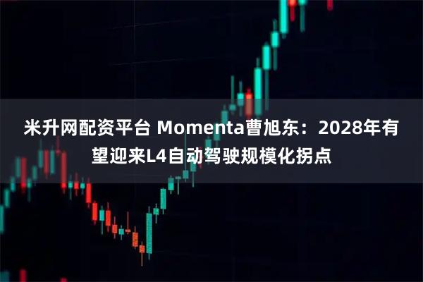 米升网配资平台 Momenta曹旭东：2028年有望迎来L4自动驾驶规模化拐点